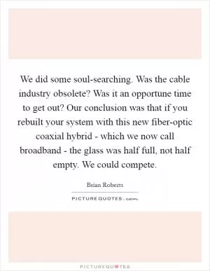 We did some soul-searching. Was the cable industry obsolete? Was it an opportune time to get out? Our conclusion was that if you rebuilt your system with this new fiber-optic coaxial hybrid - which we now call broadband - the glass was half full, not half empty. We could compete Picture Quote #1
