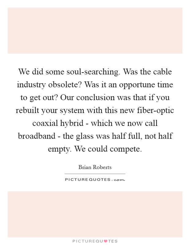 We did some soul-searching. Was the cable industry obsolete? Was it an opportune time to get out? Our conclusion was that if you rebuilt your system with this new fiber-optic coaxial hybrid - which we now call broadband - the glass was half full, not half empty. We could compete. Picture Quote #1