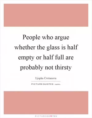 People who argue whether the glass is half empty or half full are probably not thirsty Picture Quote #1