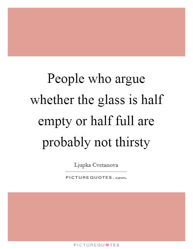 People who argue whether the glass is half empty or half full are probably not thirsty Picture Quote #1