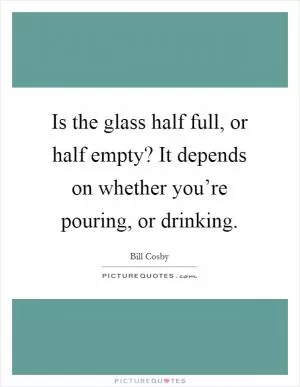 Is the glass half full, or half empty? It depends on whether you’re pouring, or drinking Picture Quote #1
