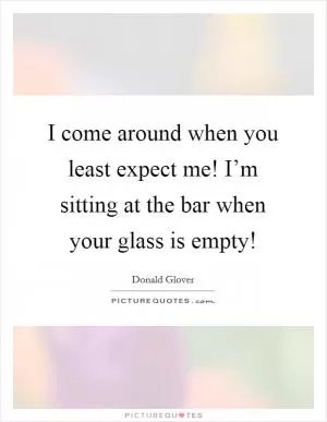 I come around when you least expect me! I’m sitting at the bar when your glass is empty! Picture Quote #1