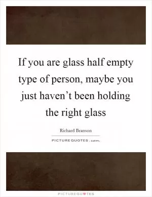 If you are glass half empty type of person, maybe you just haven’t been holding the right glass Picture Quote #1