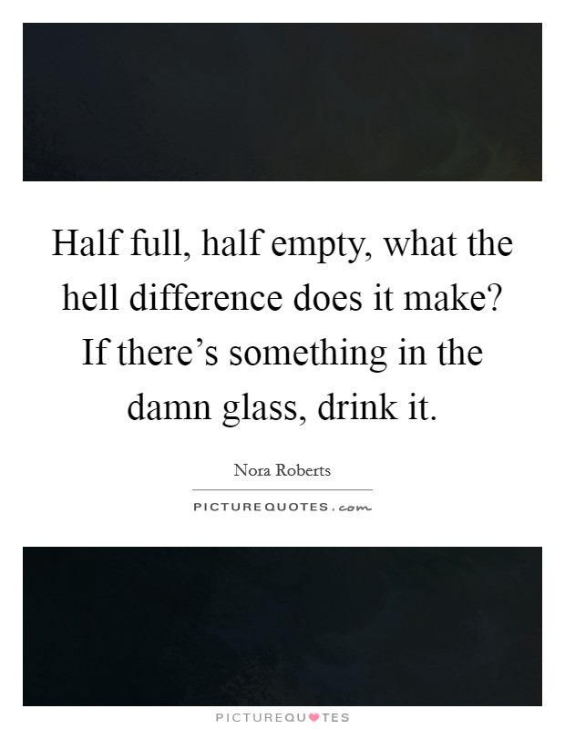 Half full, half empty, what the hell difference does it make? If there's something in the damn glass, drink it. Picture Quote #1