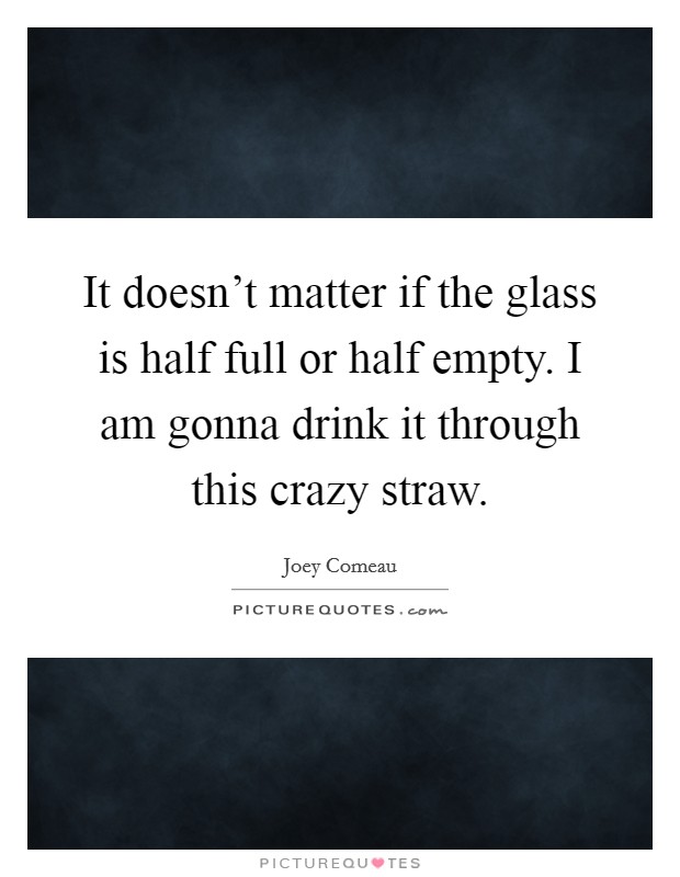 It doesn't matter if the glass is half full or half empty. I am gonna drink it through this crazy straw. Picture Quote #1