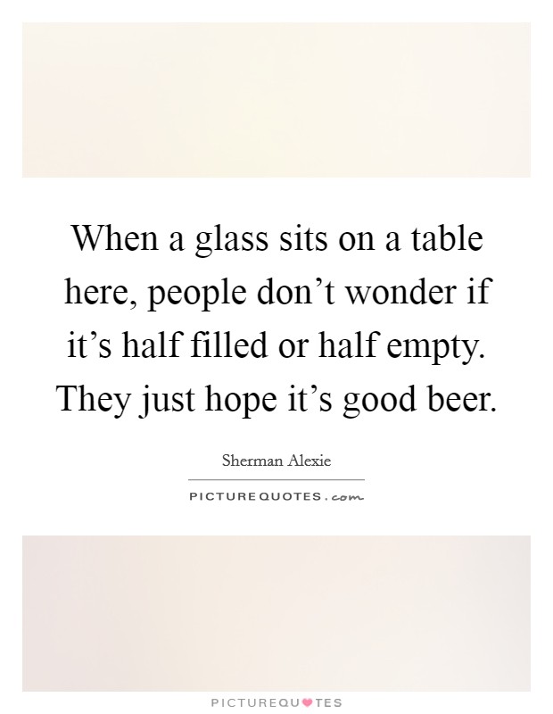 When a glass sits on a table here, people don't wonder if it's half filled or half empty. They just hope it's good beer. Picture Quote #1