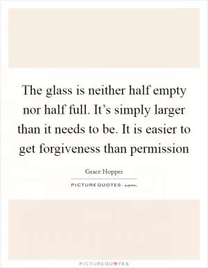 The glass is neither half empty nor half full. It’s simply larger than it needs to be. It is easier to get forgiveness than permission Picture Quote #1