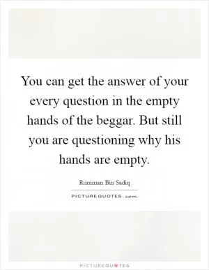You can get the answer of your every question in the empty hands of the beggar. But still you are questioning why his hands are empty Picture Quote #1