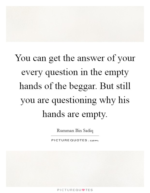You can get the answer of your every question in the empty hands of the beggar. But still you are questioning why his hands are empty. Picture Quote #1