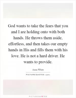 God wants to take the fears that you and I are holding onto with both hands. He throws them aside, effortless, and then takes our empty hands in His and fills them with his love. He is not a hard driver. He wants to provide Picture Quote #1
