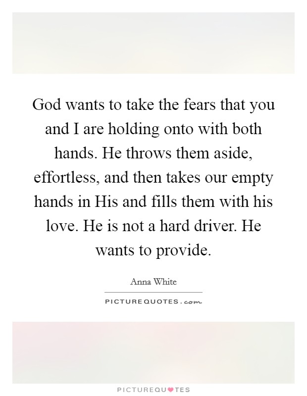 God wants to take the fears that you and I are holding onto with both hands. He throws them aside, effortless, and then takes our empty hands in His and fills them with his love. He is not a hard driver. He wants to provide. Picture Quote #1