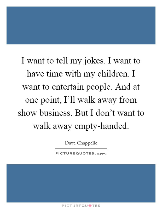I want to tell my jokes. I want to have time with my children. I want to entertain people. And at one point, I'll walk away from show business. But I don't want to walk away empty-handed. Picture Quote #1