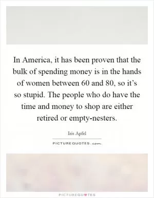 In America, it has been proven that the bulk of spending money is in the hands of women between 60 and 80, so it’s so stupid. The people who do have the time and money to shop are either retired or empty-nesters Picture Quote #1