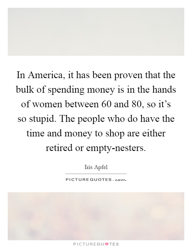 In America, it has been proven that the bulk of spending money is in the hands of women between 60 and 80, so it's so stupid. The people who do have the time and money to shop are either retired or empty-nesters. Picture Quote #1