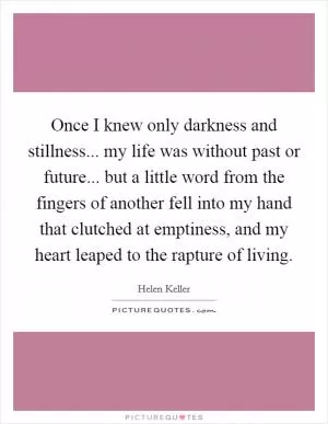 Once I knew only darkness and stillness... my life was without past or future... but a little word from the fingers of another fell into my hand that clutched at emptiness, and my heart leaped to the rapture of living Picture Quote #1