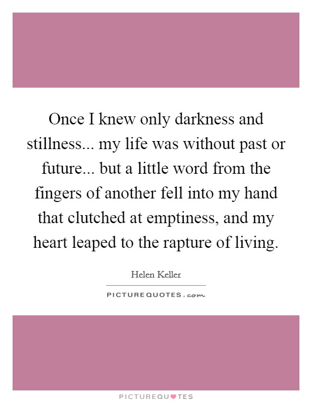 Once I knew only darkness and stillness... my life was without past or future... but a little word from the fingers of another fell into my hand that clutched at emptiness, and my heart leaped to the rapture of living. Picture Quote #1