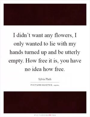 I didn’t want any flowers, I only wanted to lie with my hands turned up and be utterly empty. How free it is, you have no idea how free Picture Quote #1