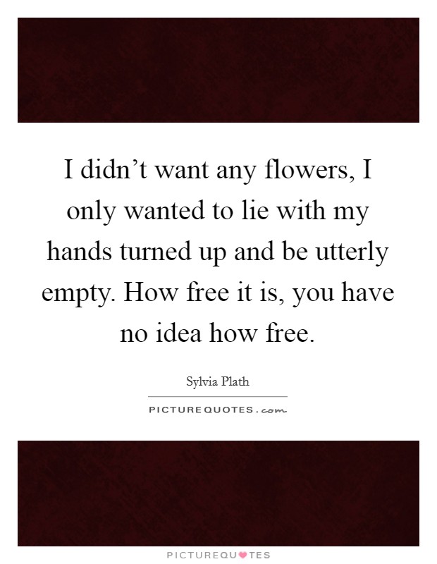 I didn't want any flowers, I only wanted to lie with my hands turned up and be utterly empty. How free it is, you have no idea how free. Picture Quote #1
