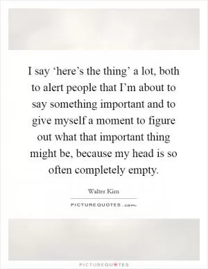 I say ‘here’s the thing’ a lot, both to alert people that I’m about to say something important and to give myself a moment to figure out what that important thing might be, because my head is so often completely empty Picture Quote #1