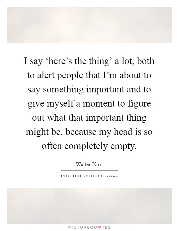 I say ‘here's the thing' a lot, both to alert people that I'm about to say something important and to give myself a moment to figure out what that important thing might be, because my head is so often completely empty. Picture Quote #1