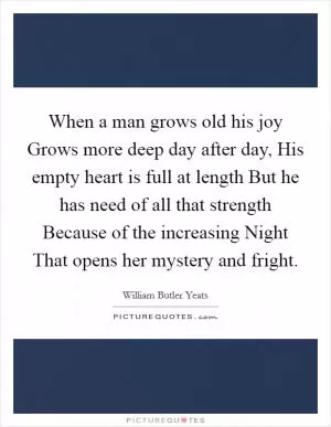 When a man grows old his joy Grows more deep day after day, His empty heart is full at length But he has need of all that strength Because of the increasing Night That opens her mystery and fright Picture Quote #1