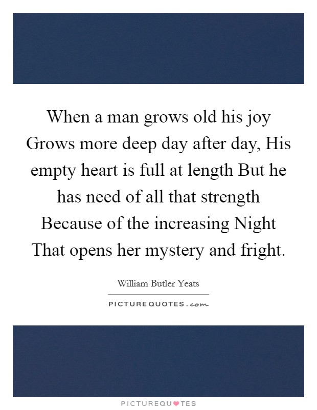 When a man grows old his joy Grows more deep day after day, His empty heart is full at length But he has need of all that strength Because of the increasing Night That opens her mystery and fright. Picture Quote #1