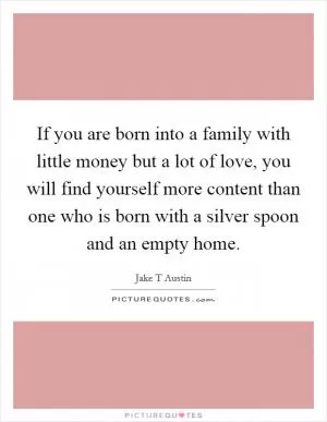 If you are born into a family with little money but a lot of love, you will find yourself more content than one who is born with a silver spoon and an empty home Picture Quote #1