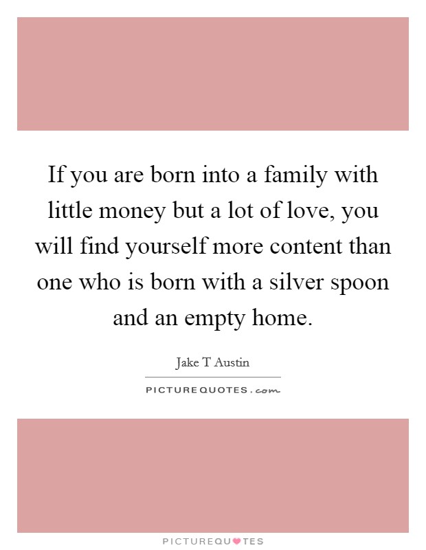 If you are born into a family with little money but a lot of love, you will find yourself more content than one who is born with a silver spoon and an empty home. Picture Quote #1