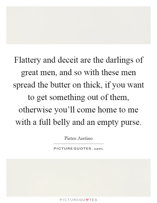 Flattery and deceit are the darlings of great men, and so with these men spread the butter on thick, if you want to get something out of them, otherwise you'll come home to me with a full belly and an empty purse. Picture Quote #1