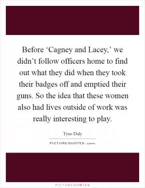 Before ‘Cagney and Lacey,’ we didn’t follow officers home to find out what they did when they took their badges off and emptied their guns. So the idea that these women also had lives outside of work was really interesting to play Picture Quote #1