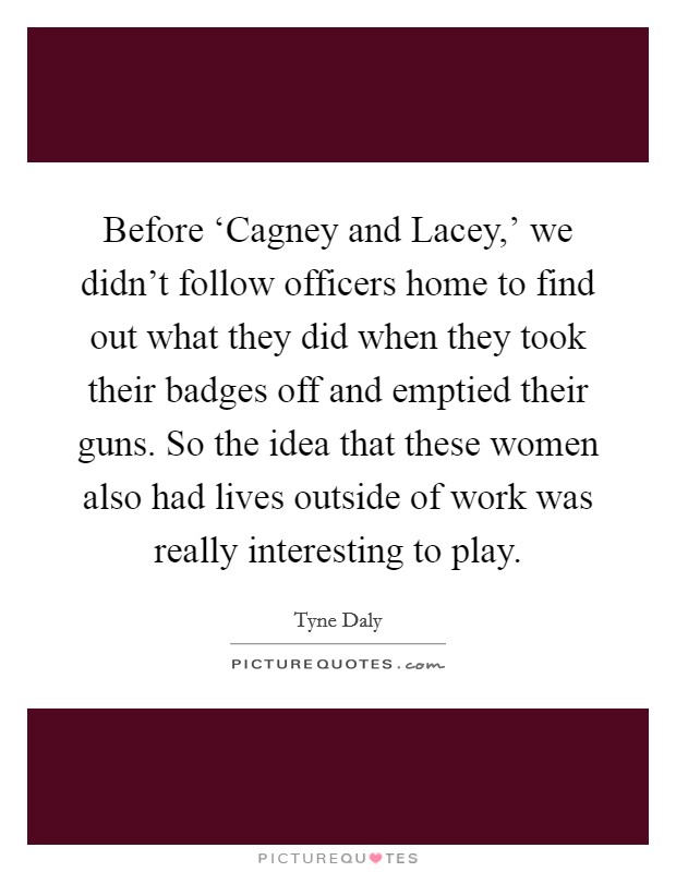 Before ‘Cagney and Lacey,' we didn't follow officers home to find out what they did when they took their badges off and emptied their guns. So the idea that these women also had lives outside of work was really interesting to play. Picture Quote #1