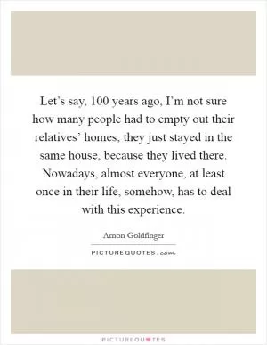 Let’s say, 100 years ago, I’m not sure how many people had to empty out their relatives’ homes; they just stayed in the same house, because they lived there. Nowadays, almost everyone, at least once in their life, somehow, has to deal with this experience Picture Quote #1