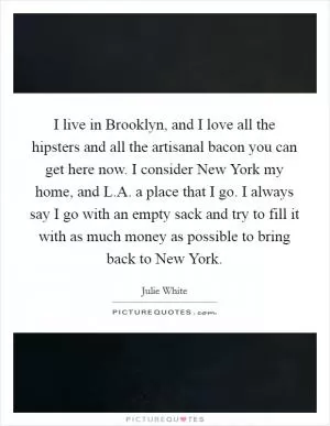 I live in Brooklyn, and I love all the hipsters and all the artisanal bacon you can get here now. I consider New York my home, and L.A. a place that I go. I always say I go with an empty sack and try to fill it with as much money as possible to bring back to New York Picture Quote #1