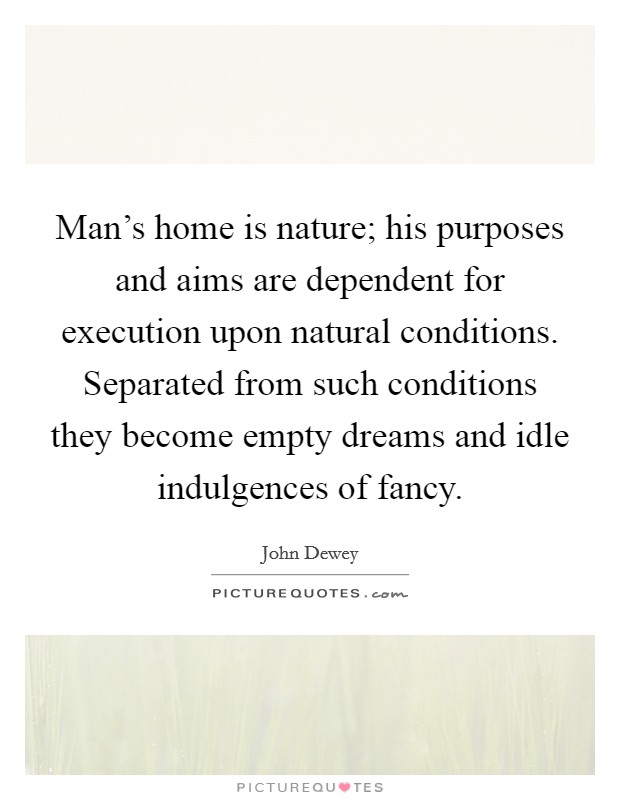 Man's home is nature; his purposes and aims are dependent for execution upon natural conditions. Separated from such conditions they become empty dreams and idle indulgences of fancy. Picture Quote #1