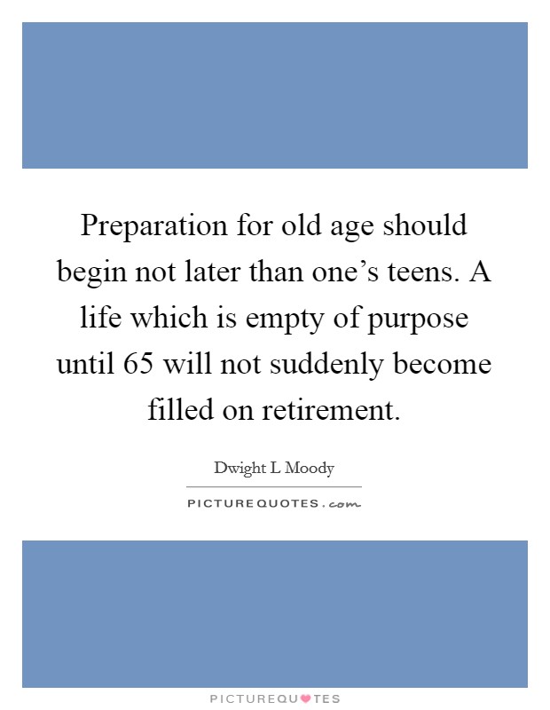 Preparation for old age should begin not later than one's teens. A life which is empty of purpose until 65 will not suddenly become filled on retirement. Picture Quote #1