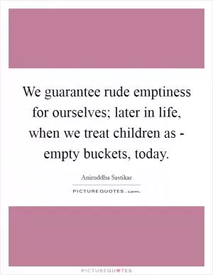 We guarantee rude emptiness for ourselves; later in life, when we treat children as - empty buckets, today Picture Quote #1