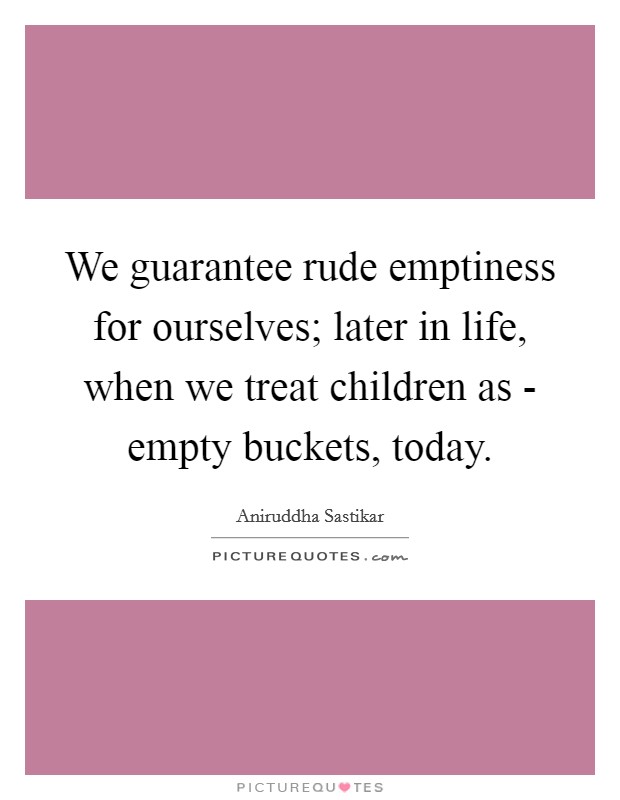 We guarantee rude emptiness for ourselves; later in life, when we treat children as - empty buckets, today. Picture Quote #1