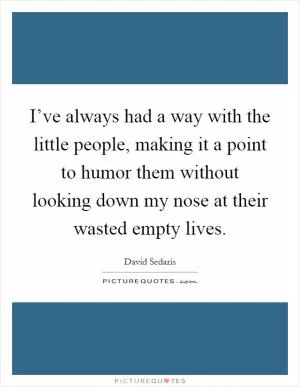 I’ve always had a way with the little people, making it a point to humor them without looking down my nose at their wasted empty lives Picture Quote #1