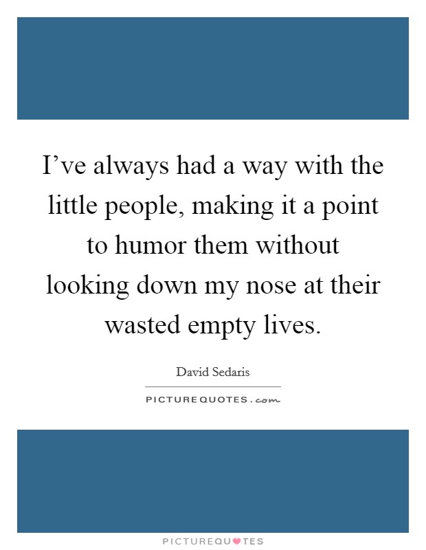 I've always had a way with the little people, making it a point to humor them without looking down my nose at their wasted empty lives. Picture Quote #1