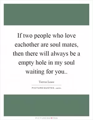 If two people who love eachother are soul mates, then there will always be a empty hole in my soul waiting for you Picture Quote #1