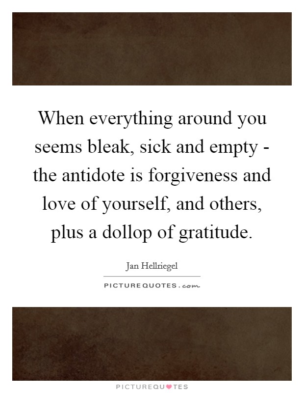 When everything around you seems bleak, sick and empty - the antidote is forgiveness and love of yourself, and others, plus a dollop of gratitude. Picture Quote #1