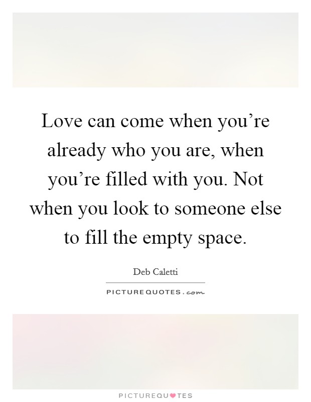 Love can come when you're already who you are, when you're filled with you. Not when you look to someone else to fill the empty space. Picture Quote #1