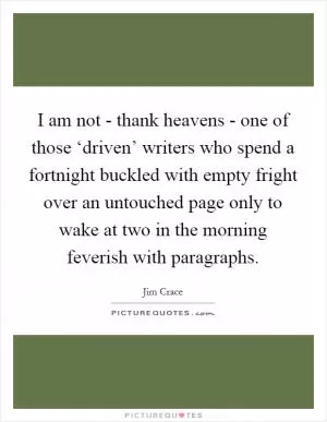 I am not - thank heavens - one of those ‘driven’ writers who spend a fortnight buckled with empty fright over an untouched page only to wake at two in the morning feverish with paragraphs Picture Quote #1