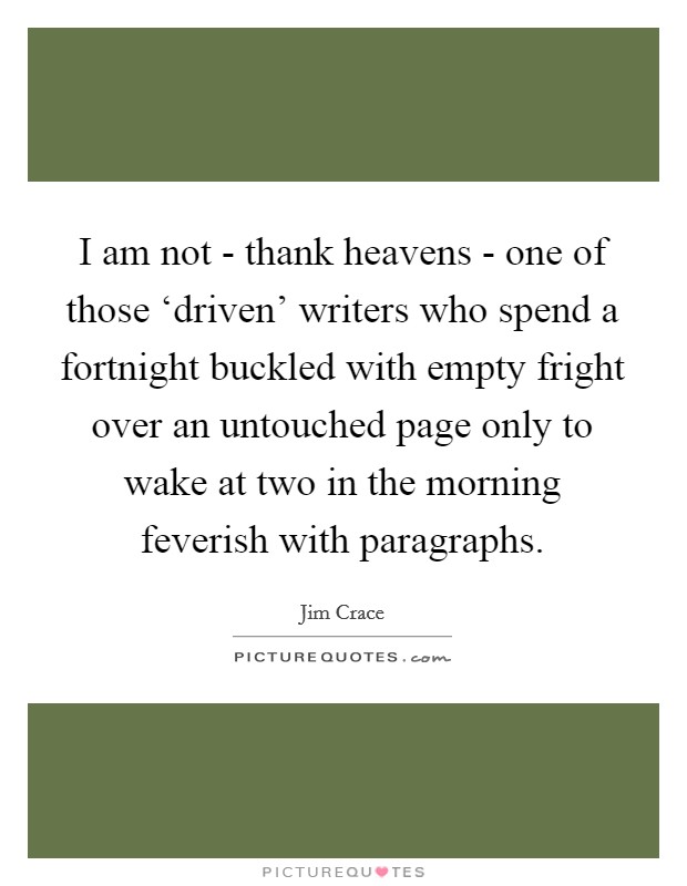 I am not - thank heavens - one of those ‘driven' writers who spend a fortnight buckled with empty fright over an untouched page only to wake at two in the morning feverish with paragraphs. Picture Quote #1