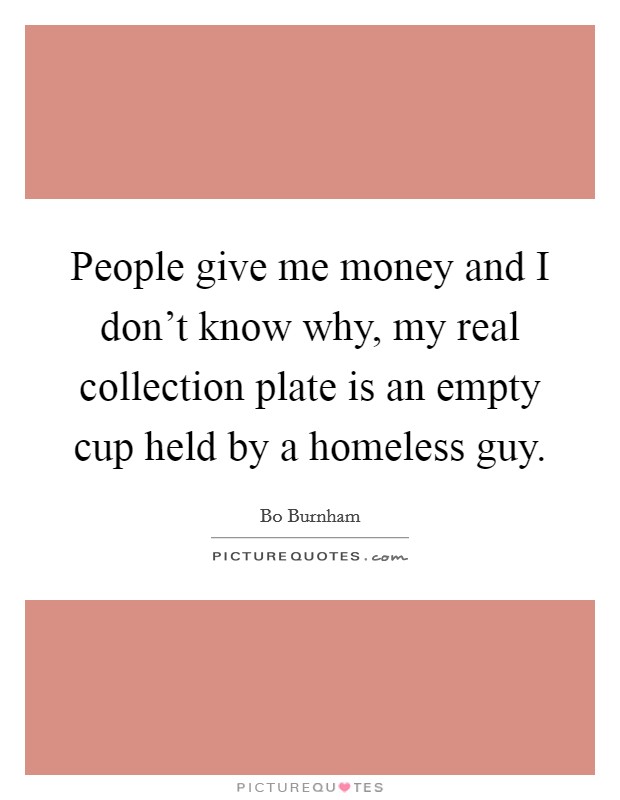 People give me money and I don't know why, my real collection plate is an empty cup held by a homeless guy. Picture Quote #1