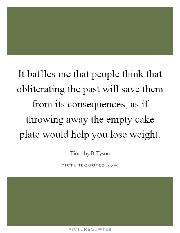 It baffles me that people think that obliterating the past will save them from its consequences, as if throwing away the empty cake plate would help you lose weight. Picture Quote #1