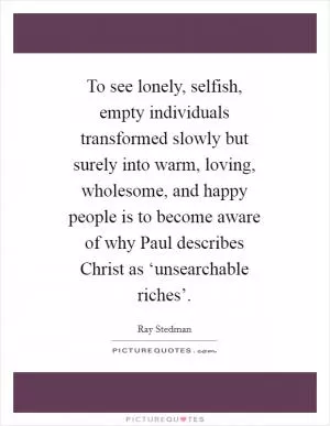 To see lonely, selfish, empty individuals transformed slowly but surely into warm, loving, wholesome, and happy people is to become aware of why Paul describes Christ as ‘unsearchable riches’ Picture Quote #1