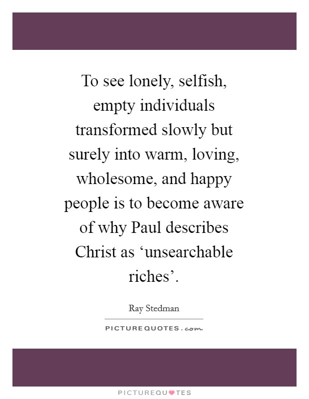 To see lonely, selfish, empty individuals transformed slowly but surely into warm, loving, wholesome, and happy people is to become aware of why Paul describes Christ as ‘unsearchable riches'. Picture Quote #1