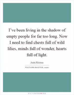 I’ve been living in the shadow of empty people for far too long. Now I need to find chests full of wild lilies, minds full of wonder, hearts full of light Picture Quote #1