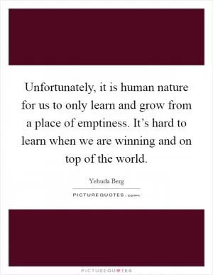 Unfortunately, it is human nature for us to only learn and grow from a place of emptiness. It’s hard to learn when we are winning and on top of the world Picture Quote #1